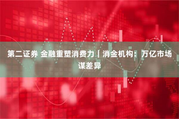 第二证券 金融重塑消费力｜消金机构：万亿市场谋差异