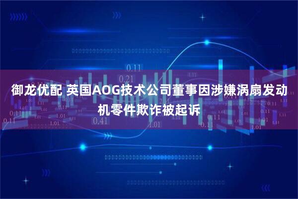 御龙优配 英国AOG技术公司董事因涉嫌涡扇发动机零件欺诈被起诉