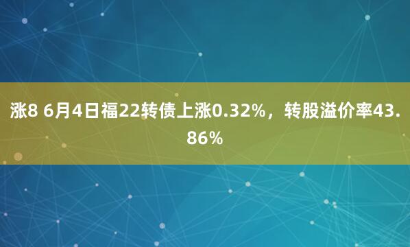 涨8 6月4日福22转债上涨0.32%，转股溢价率43.86%