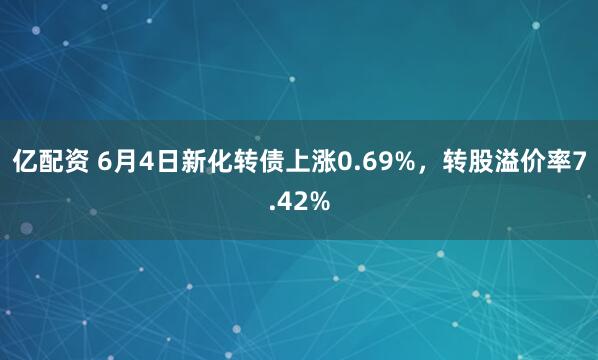 亿配资 6月4日新化转债上涨0.69%，转股溢价率7.42%