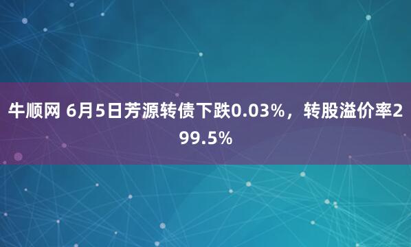 牛顺网 6月5日芳源转债下跌0.03%，转股溢价率299.5%