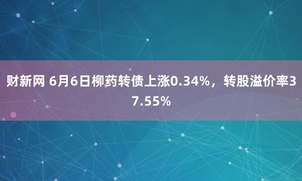 财新网 6月6日柳药转债上涨0.34%，转股溢价率37.55%