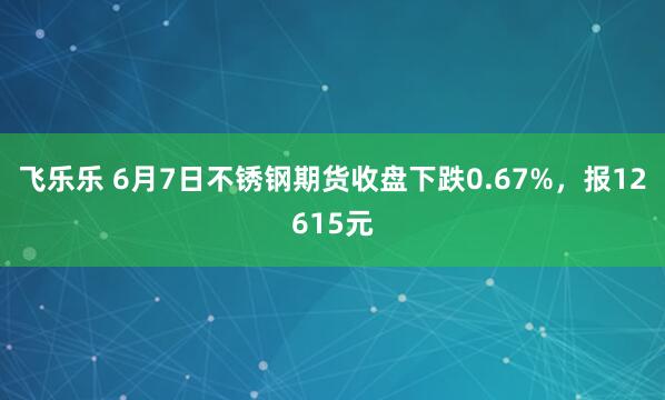 飞乐乐 6月7日不锈钢期货收盘下跌0.67%，报12615元