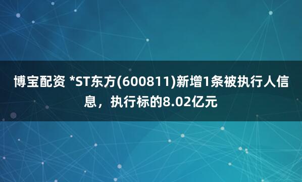 博宝配资 *ST东方(600811)新增1条被执行人信息，执行标的8.02亿元