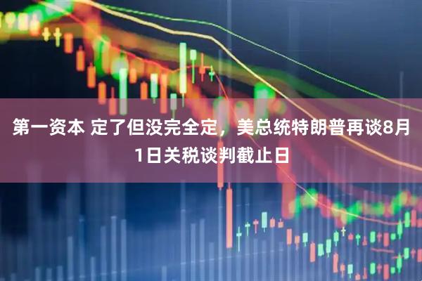 第一资本 定了但没完全定，美总统特朗普再谈8月1日关税谈判截止日