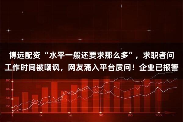 博远配资 “水平一般还要求那么多”，求职者问工作时间被嘲讽，网友涌入平台质问！企业已报警