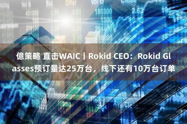 億策略 直击WAIC丨Rokid CEO：Rokid Glasses预订量达25万台，线下还有10万台订单