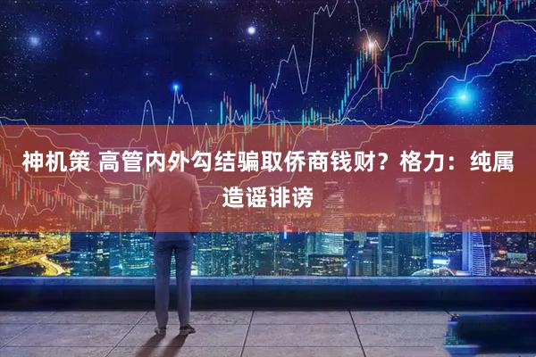 神机策 高管内外勾结骗取侨商钱财？格力：纯属造谣诽谤