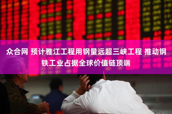 众合网 预计雅江工程用钢量远超三峡工程 推动钢铁工业占据全球价值链顶端