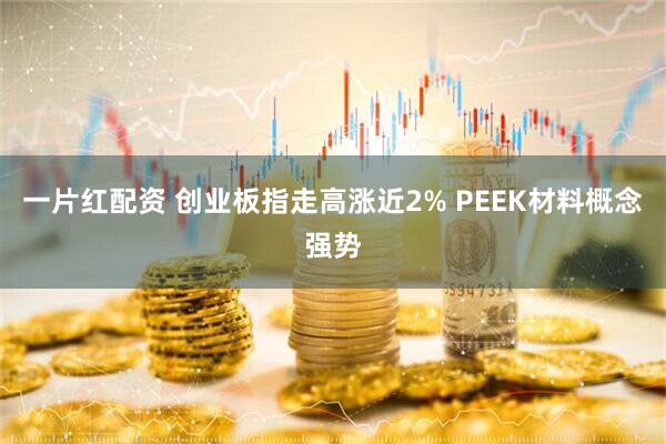 一片红配资 创业板指走高涨近2% PEEK材料概念强势