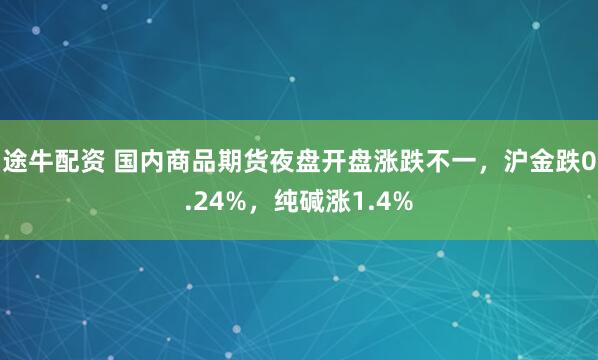 途牛配资 国内商品期货夜盘开盘涨跌不一，沪金跌0.24%，纯碱涨1.4%