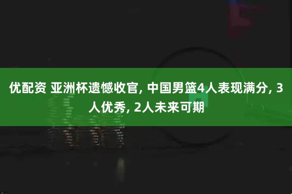 优配资 亚洲杯遗憾收官, 中国男篮4人表现满分, 3人优秀, 2人未来可期