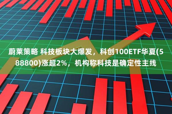蔚莱策略 科技板块大爆发，科创100ETF华夏(588800)涨超2%，机构称科技是确定性主线