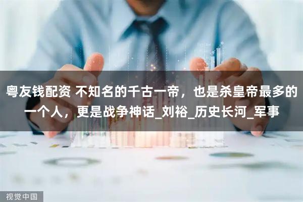 粤友钱配资 不知名的千古一帝，也是杀皇帝最多的一个人，更是战争神话_刘裕_历史长河_军事