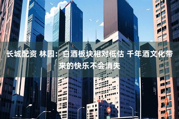 长城配资 林园：白酒板块相对低估 千年酒文化带来的快乐不会消失
