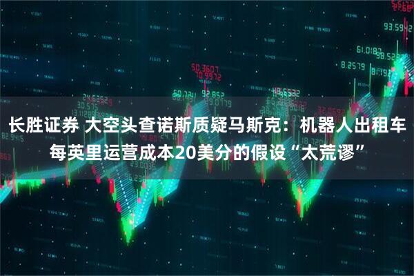 长胜证券 大空头查诺斯质疑马斯克：机器人出租车每英里运营成本20美分的假设“太荒谬”