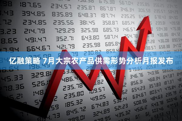 亿融策略 7月大宗农产品供需形势分析月报发布