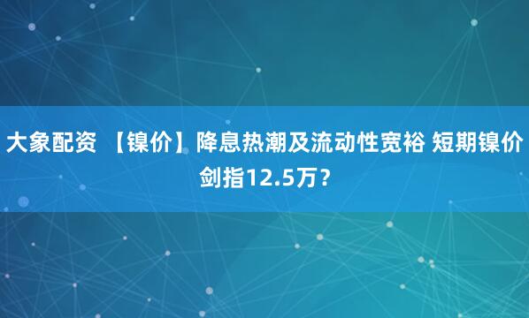 大象配资 【镍价】降息热潮及流动性宽裕 短期镍价剑指12.5万？