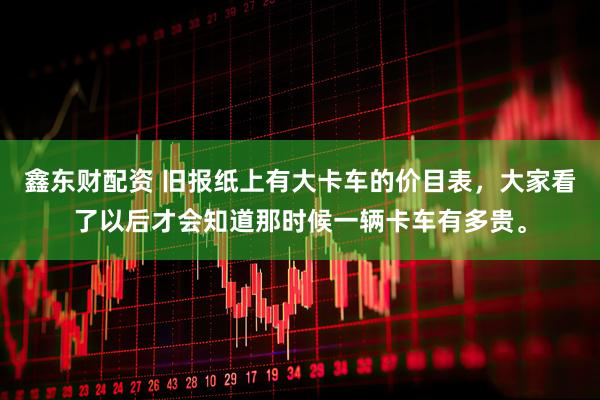 鑫东财配资 旧报纸上有大卡车的价目表，大家看了以后才会知道那时候一辆卡车有多贵。