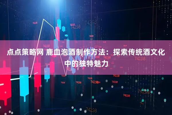 点点策略网 鹿血泡酒制作方法：探索传统酒文化中的独特魅力