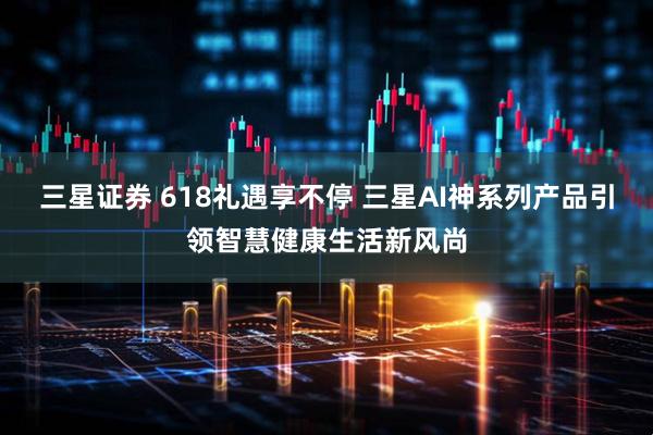 三星证券 618礼遇享不停 三星AI神系列产品引领智慧健康生活新风尚