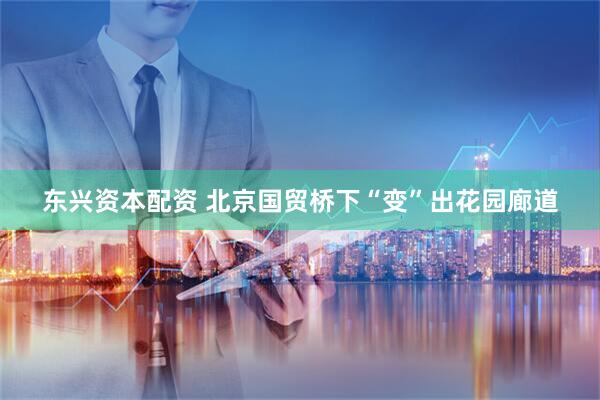 东兴资本配资 北京国贸桥下“变”出花园廊道
