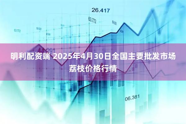 明利配资端 2025年4月30日全国主要批发市场荔枝价格行情