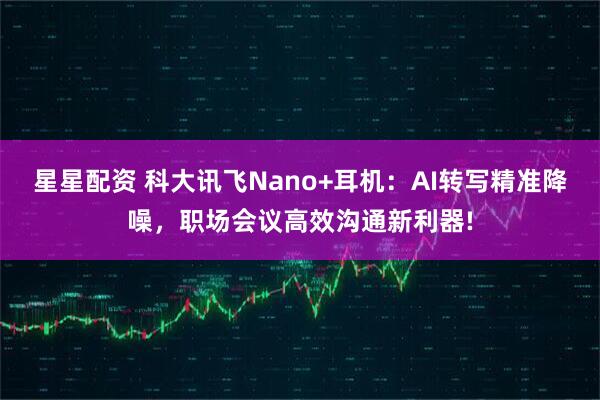 星星配资 科大讯飞Nano+耳机：AI转写精准降噪，职场会议高效沟通新利器!