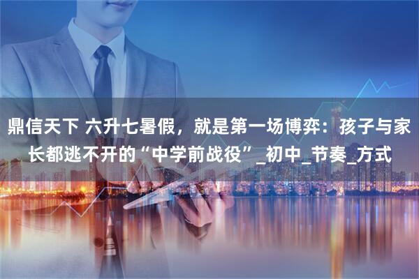 鼎信天下 六升七暑假，就是第一场博弈：孩子与家长都逃不开的“中学前战役”_初中_节奏_方式