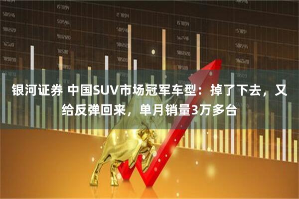银河证券 中国SUV市场冠军车型：掉了下去，又给反弹回来，单月销量3万多台